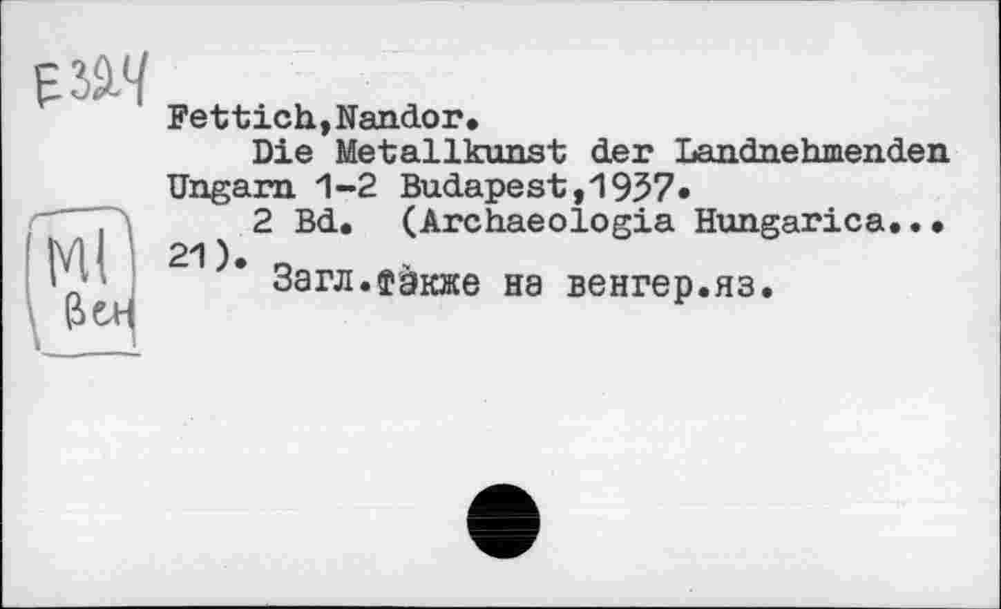 ﻿'W
И
Fettich,Nandor•
Die Metallkunst der Landnehmenden Ungarn. 1-2 Budapest, 1957«
2 Bd, (Archaeologia Hungarica... 21). o
Загл.їакже на венгер.яз.